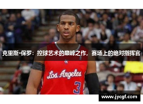 克里斯·保罗：控球艺术的巅峰之作，赛场上的绝对指挥官
