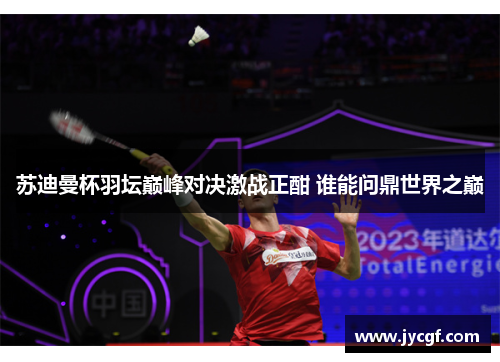 苏迪曼杯羽坛巅峰对决激战正酣 谁能问鼎世界之巅